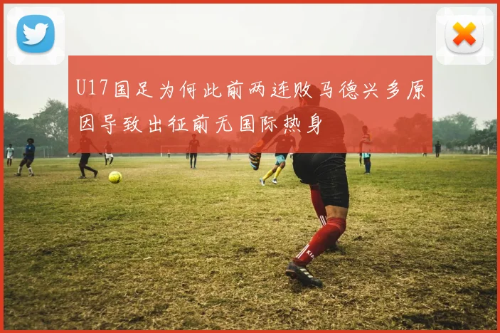 U17国足为何此前两连败马德兴多原因导致出征前无国际热身